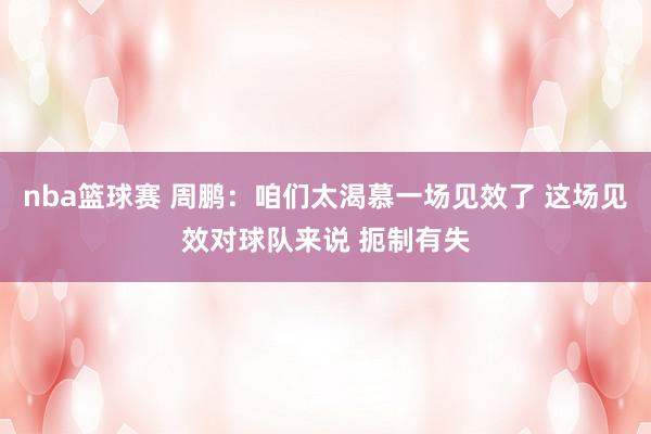 nba篮球赛 周鹏：咱们太渴慕一场见效了 这场见效对球队来说 扼制有失