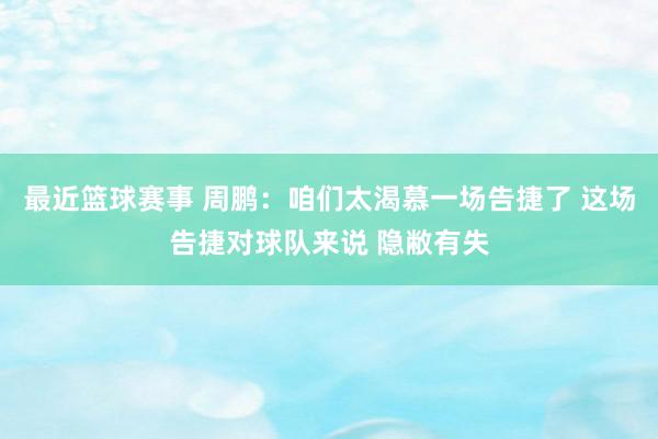 最近篮球赛事 周鹏：咱们太渴慕一场告捷了 这场告捷对球队来说 隐敝有失