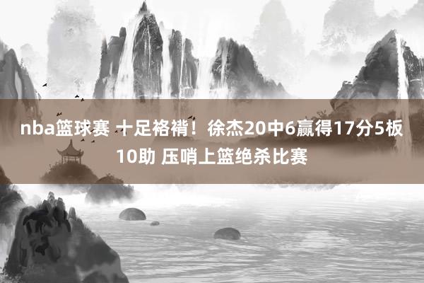 nba篮球赛 十足袼褙！徐杰20中6赢得17分5板10助 压哨上篮绝杀比赛