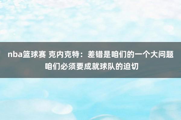 nba篮球赛 克内克特：差错是咱们的一个大问题 咱们必须要成就球队的迫切