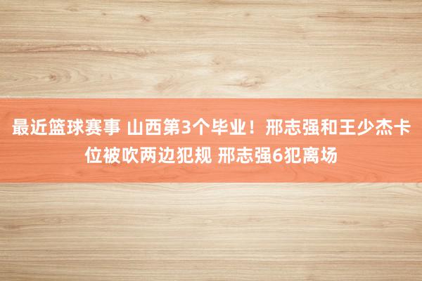 最近篮球赛事 山西第3个毕业！邢志强和王少杰卡位被吹两边犯规 邢志强6犯离场