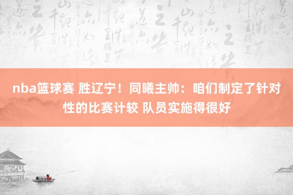 nba篮球赛 胜辽宁！同曦主帅：咱们制定了针对性的比赛计较 队员实施得很好