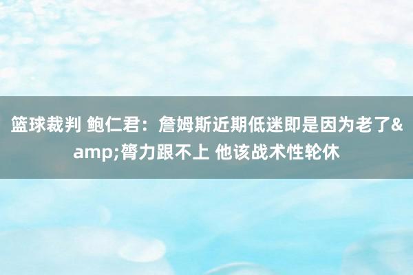 篮球裁判 鲍仁君：詹姆斯近期低迷即是因为老了&膂力跟不上 他该战术性轮休