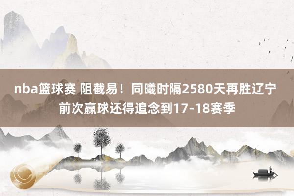 nba篮球赛 阻截易！同曦时隔2580天再胜辽宁 前次赢球还得追念到17-18赛季