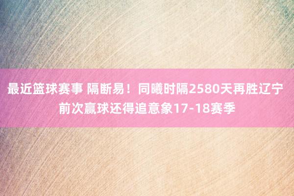 最近篮球赛事 隔断易！同曦时隔2580天再胜辽宁 前次赢球还得追意象17-18赛季