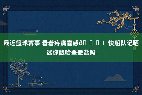 最近篮球赛事 看着疼痛喜感😜！快船队记晒迷你版哈登撒盐照