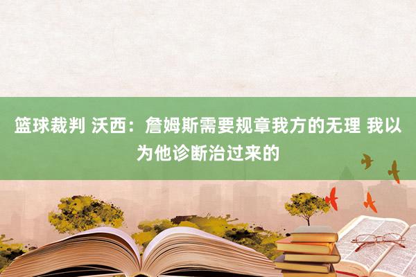 篮球裁判 沃西：詹姆斯需要规章我方的无理 我以为他诊断治过来的