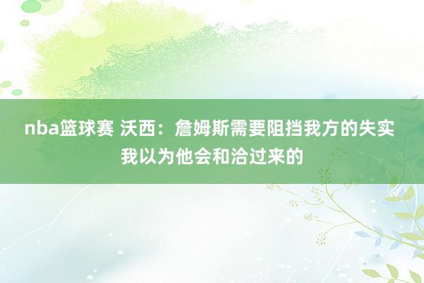 nba篮球赛 沃西：詹姆斯需要阻挡我方的失实 我以为他会和洽过来的