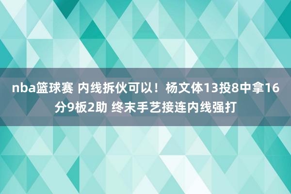 nba篮球赛 内线拆伙可以！杨文体13投8中拿16分9板2助 终末手艺接连内线强打