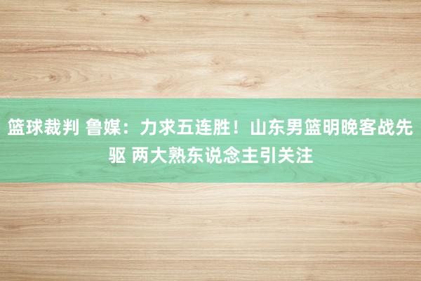 篮球裁判 鲁媒：力求五连胜！山东男篮明晚客战先驱 两大熟东说念主引关注