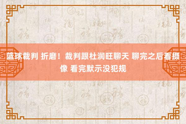 篮球裁判 折磨！裁判跟杜润旺聊天 聊完之后看摄像 看完默示没犯规