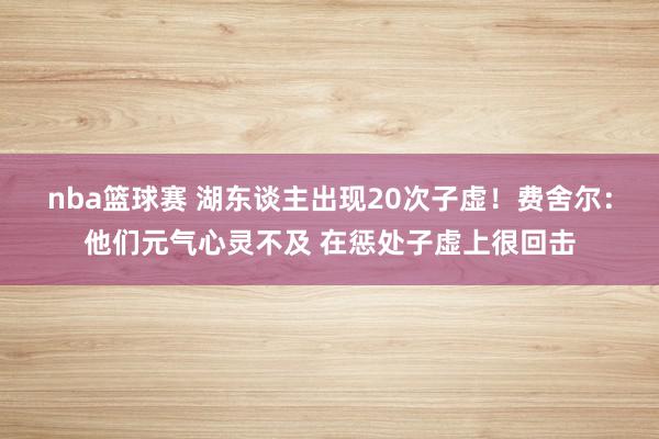 nba篮球赛 湖东谈主出现20次子虚！费舍尔：他们元气心灵不及 在惩处子虚上很回击