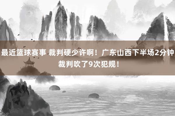 最近篮球赛事 裁判硬少许啊！广东山西下半场2分钟 裁判吹了9次犯规！