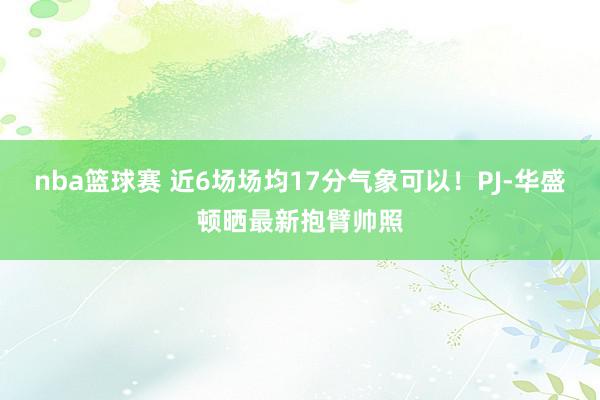 nba篮球赛 近6场场均17分气象可以！PJ-华盛顿晒最新抱臂帅照