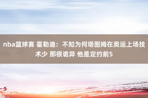 nba篮球赛 霍勒迪：不知为何塔图姆在奥运上场技术少 那很诡异 他是定约前5