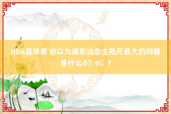 nba篮球赛 你以为湖东说念主咫尺最大的问题是什么🤔？