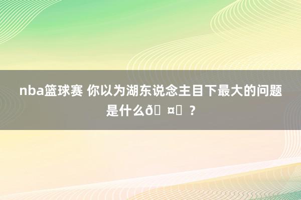 nba篮球赛 你以为湖东说念主目下最大的问题是什么🤔？