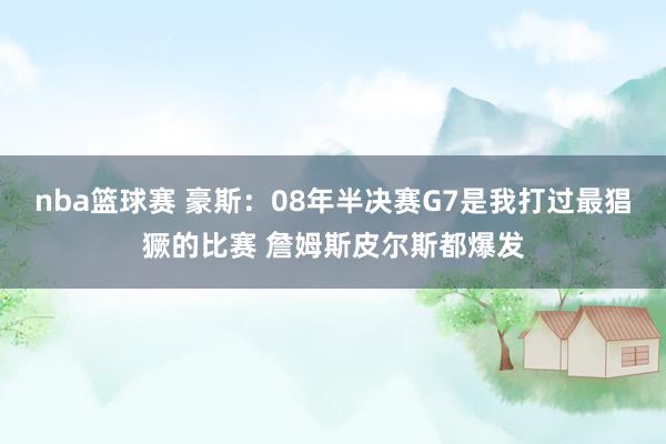 nba篮球赛 豪斯：08年半决赛G7是我打过最猖獗的比赛 詹姆斯皮尔斯都爆发