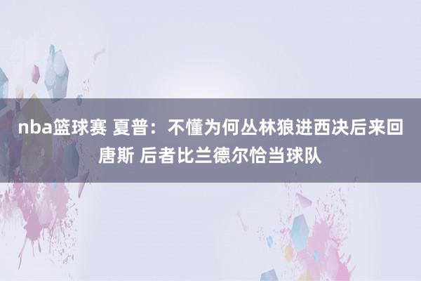 nba篮球赛 夏普：不懂为何丛林狼进西决后来回唐斯 后者比兰德尔恰当球队