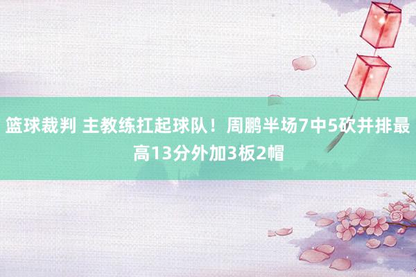 篮球裁判 主教练扛起球队！周鹏半场7中5砍并排最高13分外加3板2帽