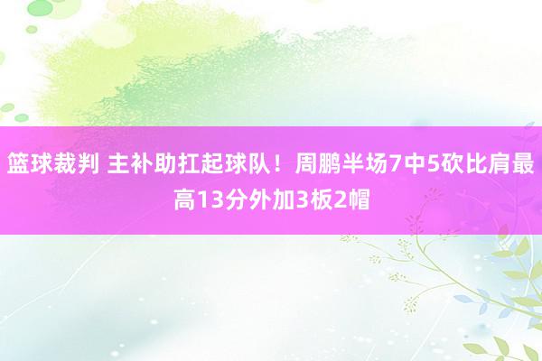 篮球裁判 主补助扛起球队！周鹏半场7中5砍比肩最高13分外加3板2帽