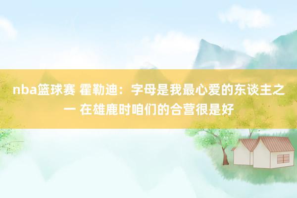 nba篮球赛 霍勒迪：字母是我最心爱的东谈主之一 在雄鹿时咱们的合营很是好