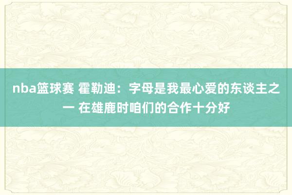 nba篮球赛 霍勒迪：字母是我最心爱的东谈主之一 在雄鹿时咱们的合作十分好