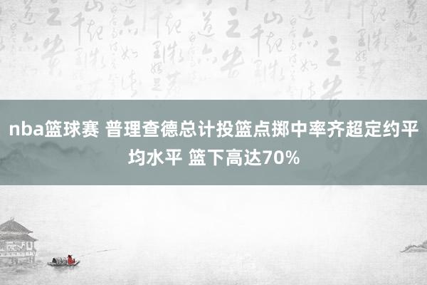 nba篮球赛 普理查德总计投篮点掷中率齐超定约平均水平 篮下高达70%