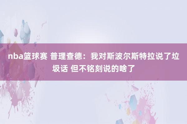 nba篮球赛 普理查德：我对斯波尔斯特拉说了垃圾话 但不铭刻说的啥了