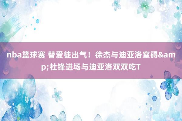 nba篮球赛 替爱徒出气！徐杰与迪亚洛窒碍&杜锋进场与迪亚洛双双吃T