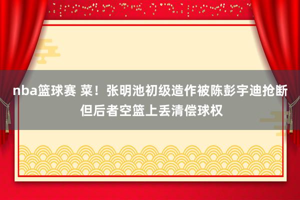 nba篮球赛 菜！张明池初级造作被陈彭宇迪抢断 但后者空篮上丢清偿球权