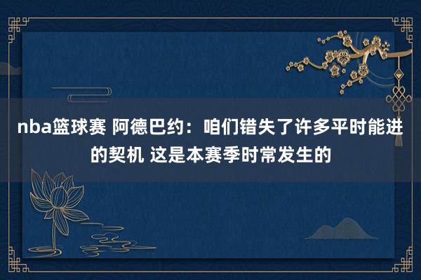 nba篮球赛 阿德巴约：咱们错失了许多平时能进的契机 这是本赛季时常发生的