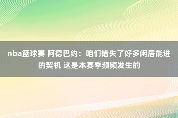 nba篮球赛 阿德巴约：咱们错失了好多闲居能进的契机 这是本赛季频频发生的