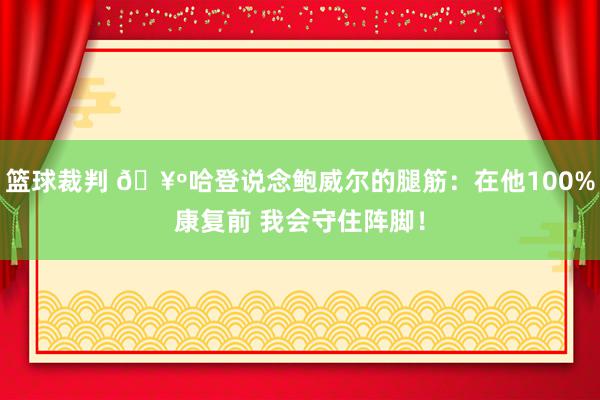 篮球裁判 🥺哈登说念鲍威尔的腿筋：在他100%康复前 我会守住阵脚！