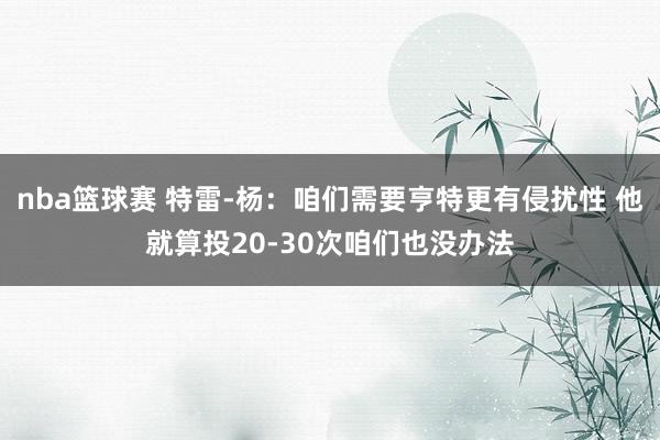 nba篮球赛 特雷-杨：咱们需要亨特更有侵扰性 他就算投20-30次咱们也没办法