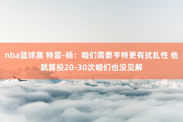 nba篮球赛 特雷-杨：咱们需要亨特更有扰乱性 他就算投20-30次咱们也没见解