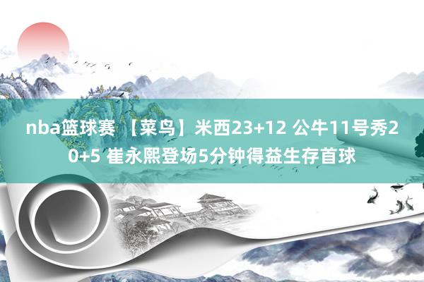 nba篮球赛 【菜鸟】米西23+12 公牛11号秀20+5 崔永熙登场5分钟得益生存首球