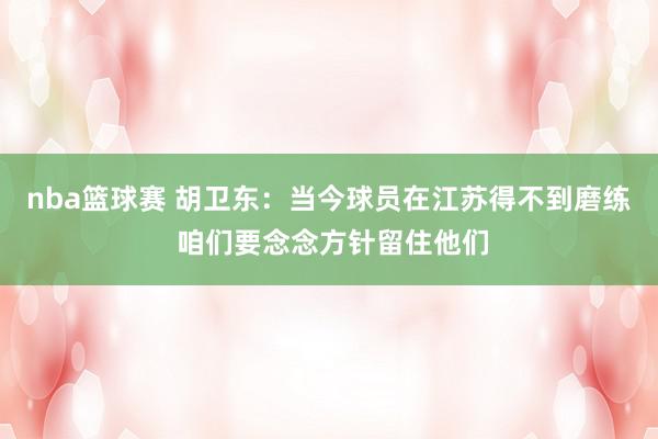 nba篮球赛 胡卫东：当今球员在江苏得不到磨练 咱们要念念方针留住他们