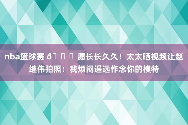 nba篮球赛 😁愿长长久久！太太晒视频让赵继伟拍照：我烦闷遥远作念你的模特