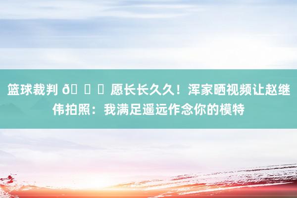 篮球裁判 😁愿长长久久！浑家晒视频让赵继伟拍照：我满足遥远作念你的模特