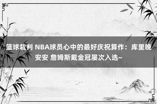 篮球裁判 NBA球员心中的最好庆祝算作：库里晚安安 詹姆斯戴金冠屡次入选~