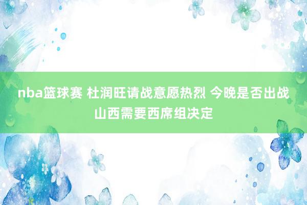 nba篮球赛 杜润旺请战意愿热烈 今晚是否出战山西需要西席组决定