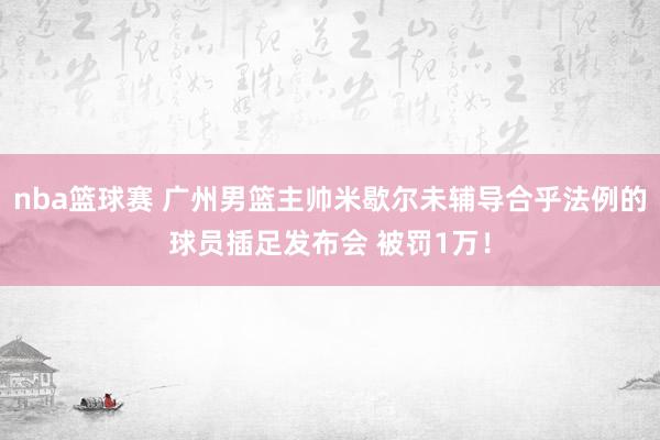 nba篮球赛 广州男篮主帅米歇尔未辅导合乎法例的球员插足发布会 被罚1万！