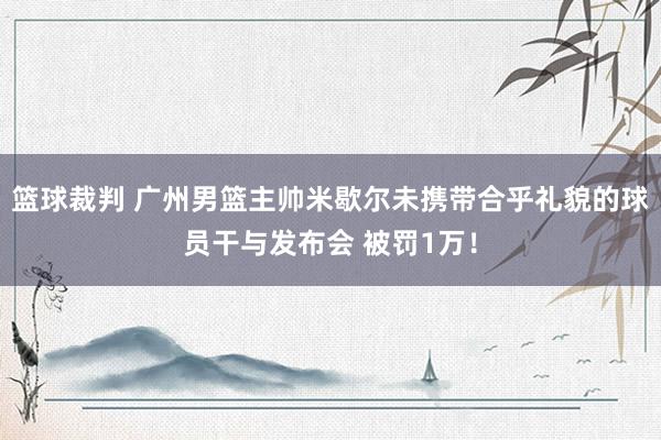 篮球裁判 广州男篮主帅米歇尔未携带合乎礼貌的球员干与发布会 被罚1万！