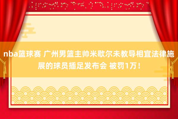 nba篮球赛 广州男篮主帅米歇尔未教导相宜法律施展的球员插足发布会 被罚1万！