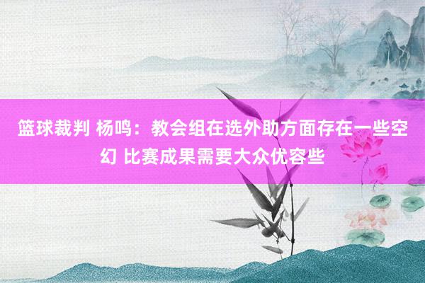 篮球裁判 杨鸣：教会组在选外助方面存在一些空幻 比赛成果需要大众优容些