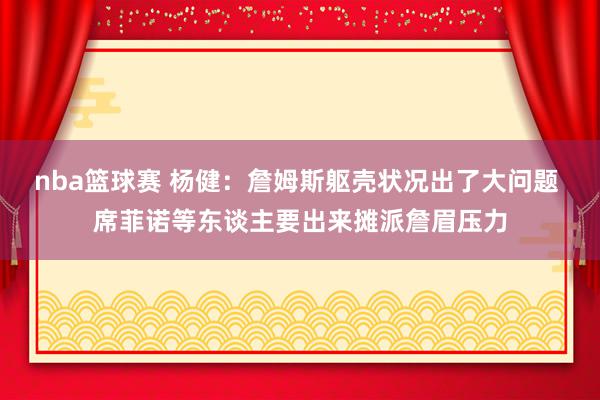 nba篮球赛 杨健：詹姆斯躯壳状况出了大问题 席菲诺等东谈主要出来摊派詹眉压力