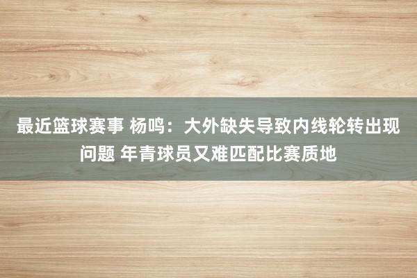 最近篮球赛事 杨鸣：大外缺失导致内线轮转出现问题 年青球员又难匹配比赛质地