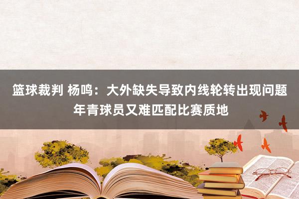 篮球裁判 杨鸣：大外缺失导致内线轮转出现问题 年青球员又难匹配比赛质地