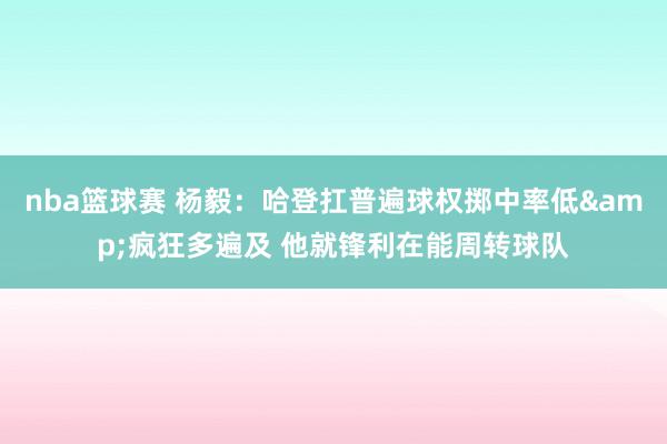 nba篮球赛 杨毅：哈登扛普遍球权掷中率低&疯狂多遍及 他就锋利在能周转球队